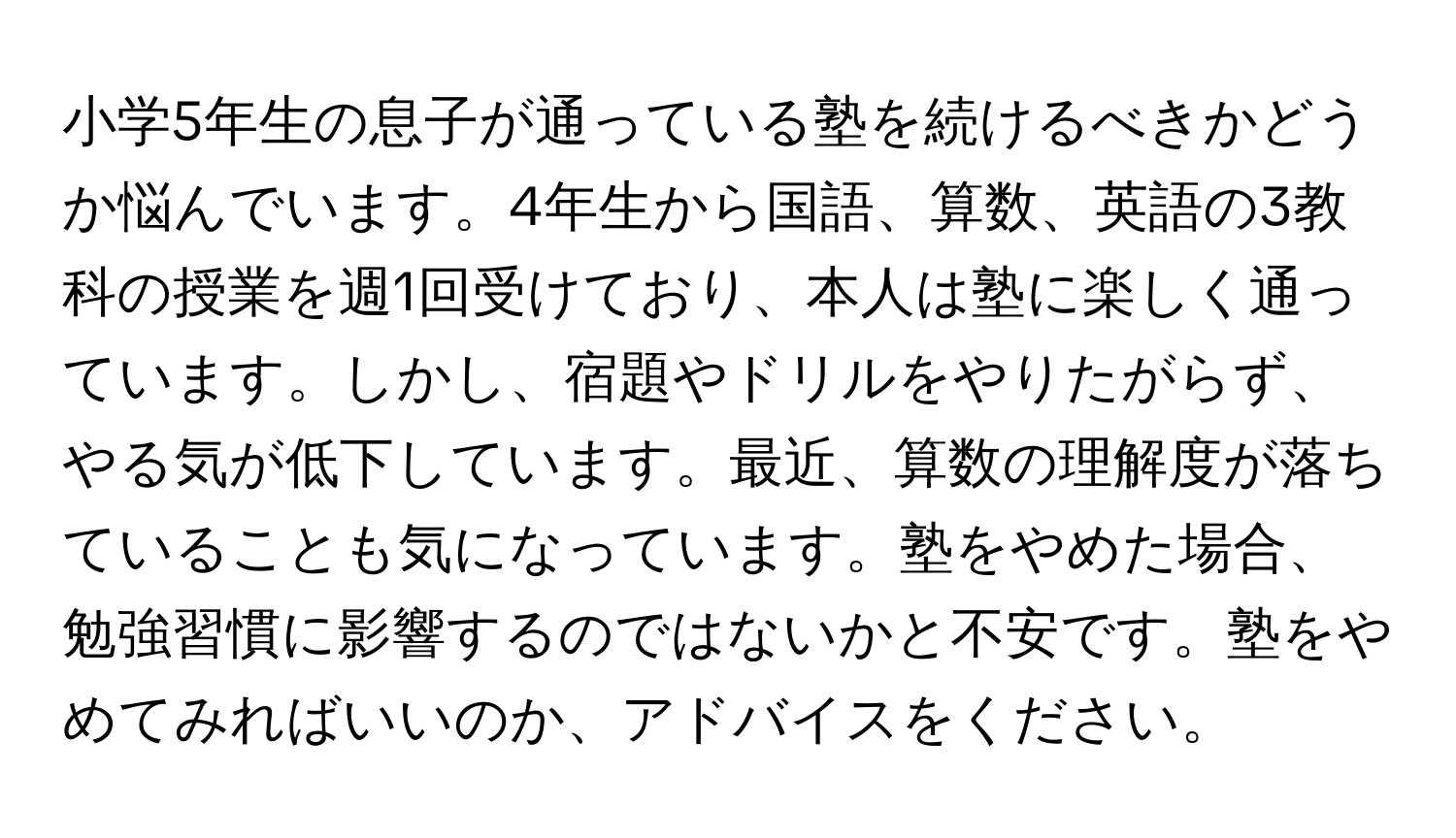 小学5年生の息子が通っている塾を続けるべきかどうか悩んでいます。4年生から国語、算数、英語の3教科の授業を週1回受けており、本人は塾に楽しく通っています。しかし、宿題やドリルをやりたがらず、やる気が低下しています。最近、算数の理解度が落ちていることも気になっています。塾をやめた場合、勉強習慣に影響するのではないかと不安です。塾をやめてみればいいのか、アドバイスをください。