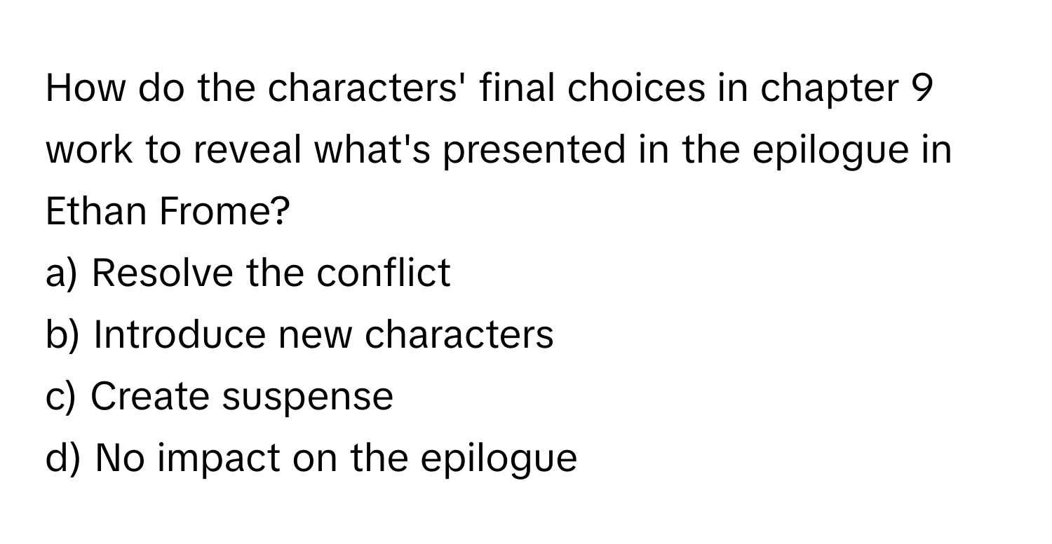 How do the characters' final choices in chapter 9 work to reveal what's presented in the epilogue in Ethan Frome?

a) Resolve the conflict
b) Introduce new characters
c) Create suspense
d) No impact on the epilogue