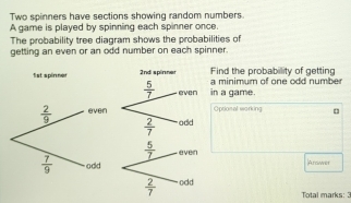 Two spinners have sections showing random numbers.
A game is played by spinning each spinner once.
The probability tree diagram shows the probabilities of
getting an even or an odd number on each spinner.
nd the probabillity of getting
a game. inimum of one odd numbe
rional working
Arower
Total marks: 2