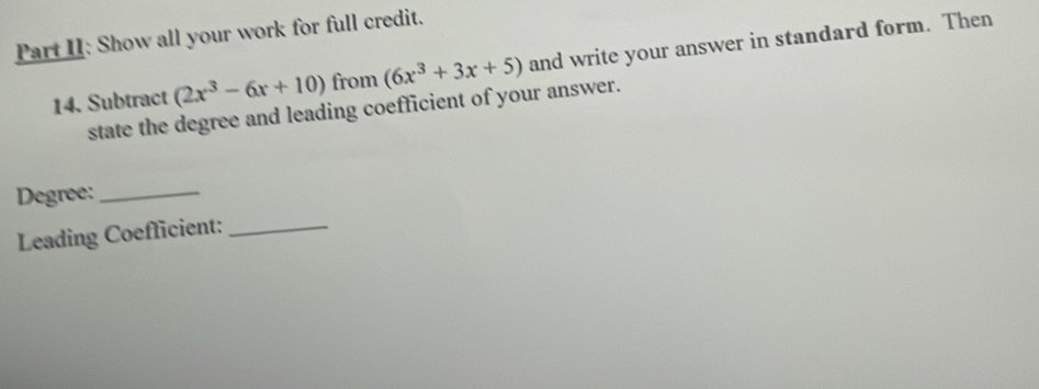 Part II: Show all your work for full credit. 
14. Subtract (2x^3-6x+10) from (6x^3+3x+5) and write your answer in standard form. Then 
state the degree and leading coefficient of your answer. 
Degree:_ 
Leading Coefficient:_