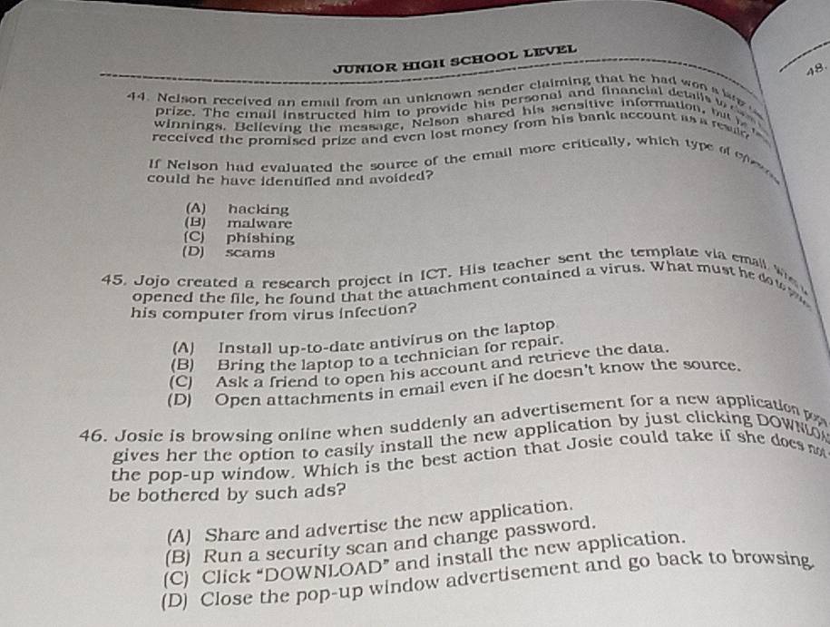 JUNIOR HIGH SCHOOL LEVEL
48.
44. Nelson received an email from an unknown sender claiming that he had won a b 
prize. The email instructed him to provide his personal and financial detalls w 
winnings. Believing the message, Nelson shared his sensitive information, bu i 
received the promised prize and even lost money from his bank account as a revir 
If Nelson had evaluated the source of the email more critically, which type of efer
could he have idenulled and avoided?
(A) hacking
(B) malware
(C) phishing
(D) scams
45. Jojo created a research project in ICT. His teacher sent the template via emall We
opened the file, he found that the attachment contained a virus. What must he dow t
his computer from virus infection?
(A) Install up-to-date antivirus on the laptop
(B) Bring the laptop to a technician for repair.
(C) Ask a friend to open his account and retrieve the data.
(D) Open attachments in email even if he doesn't know the source.
46. Josie is browsing online when suddenly an advertisement for a new application 
gives her the option to easily install the new application by just clicking DOWN
the pop-up window. Which is the best action that Josie could take if she does not
be bothered by such ads?
(A) Share and advertise the new application.
(B) Run a security scan and change password.
(C) Click “DOWNLOAD” and install the new application.
(D) Close the pop-up window advertisement and go back to browsing