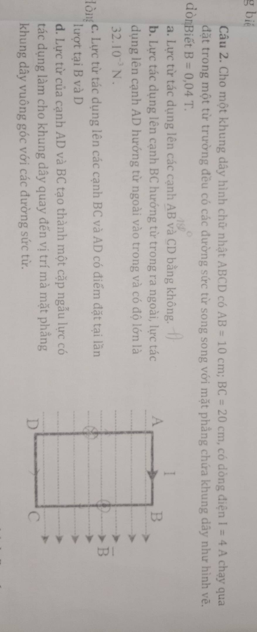 bié
Câu 2. Cho một khung dây hình chữ nhật ABCD có AB=10cm;BC=20cm , có dòng điện I=4A chạy qua
đặt trong một từ trường đều có các đường sức từ song song với mặt phẳng chứa khung dây như hình vẽ.
dònBiết B=0,04T.
a. Lực từ tác dụng lên các cạnh AB và CD bằng không.
b. Lực tác dụng lên cạnh BC hướng từ trong ra ngoài, lực tác
dụng lên cạnh AD hướng từ ngoài vào trong và có độ lớn là
32.10^(-3)N.
lòng c. Lực từ tác dụng lên các cạnh BC và AD có điểm đặt tại lần
lượt tại B và D
d. Lực từ của cạnh AD và BC tạo thành một cặp ngẫu lực có
tác dụng làm cho khung dây quay đến vị trí mà mặt phẳng
khung dây vuông góc với các đường sức từ.