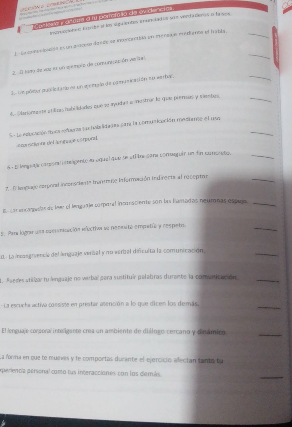 LECCIÓN 5 COMUNICALI
Reconoces los elementos que caracterizan a la I.UI
la importancia del lenguaje corporal.
Contesta y añade a tu portafolio de evidencias.
Instrucciones: Escribe si los siguientes enunciados son verdaderos o falsos.
1.- La comunicación es un proceso donde se intercambia un mensaje mediante el habla.
_
_
2.- El tono de voz es un ejemplo de comunicación verbal.
_
_
3.- Un póster publicitario es un ejemplo de comunicación no verbal.
4.- Diariamente utilizas habilidades que te ayudan a mostrar lo que piensas y sientes.
_
5.- La educación física refuerza tus habilidades para la comunicación mediante el uso
inconsciente del lenguaje corporal.
6.- El lenguaje corporal inteligente es aquel que se utiliza para conseguir un fin concreto._
7.- El lenguaje corporal inconsciente transmite información indirecta al receptor.
_
8.- Las encargadas de leer el lenguaje corporal inconsciente son las llamadas neuronas espejo_
9.- Para lograr una comunicación efectiva se necesita empatía y respeto.
_
10.- La incongruencia del lenguaje verbal y no verbal dificulta la comunicación.
_
L.- Puedes utilizar tu lenguaje no verbal para sustituir palabras durante la comunicación._
- La escucha activa consiste en prestar atención a lo que dicen los demás.
_
El lenguaje corporal inteligente crea un ambiente de diálogo cercano y dinámico.
_
La forma en que te mueves y te comportas durante el ejercicio afectan tanto tu
_
experiencia personal como tus interacciones con los demás.