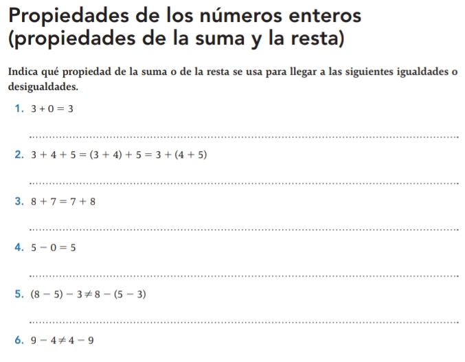 Propiedades de los números enteros 
(propiedades de la suma y la resta) 
Indica qué propiedad de la suma o de la resta se usa para llegar a las siguientes igualdades o 
desigualdades. 
1. 3+0=3
_ 
2. 3+4+5=(3+4)+5=3+(4+5)
_ 
3. 8+7=7+8
_ 
4. 5-0=5
_ 
5. (8-5)-3!= 8-(5-3)
_ 
6. 9-4!= 4-9