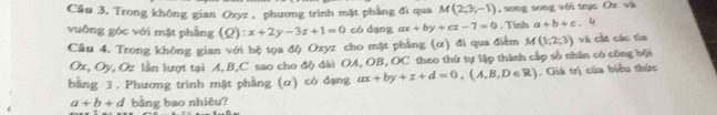 Trong không gian Ozyz , phương trình mặt phẳng đi qua M(2,3,-1) , song song với trục Ox và 
vuông góc với mặt phẳng (2) x+2y-3z+1=0 có dạng ax+by+cz-7=0 , Tính a+b+c. 
Cầu 4. Trong không gian với hệ tọa độ Oxyz cho mặt phẳng (α) đi qua điểm M(1,2,3) và cất các tìa
Ox, Oy V Oz lần lượt tại A, B, C sao cho độ dài OA, OB, OC theo thứ tự lập thành cấp số nhân có công bội 
bằng 3. Phương trình mặt phẳng (α) có dạng ax+by+z+d=0,(A,B,D∈ R). Giá trị của biểu thức
a+b+d bằng bao nhiêu?