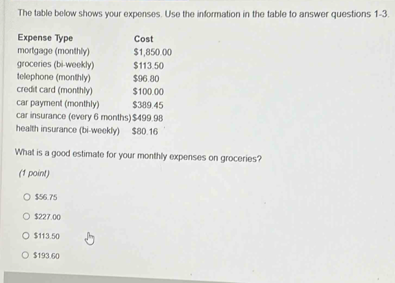 The table below shows your expenses. Use the information in the table to answer questions 1-3.
Expense Type Cost
mortgage (monthly) $1,850.00
groceries (bi-weekly) $113.50
telephone (monthly) $96.80
credit card (monthly) $100.00
car payment (monthly) $389.45
car insurance (every 6 months) $499.98
health insurance (bi-weekly) $80.16
What is a good estimate for your monthly expenses on groceries?
(1 point)
$56.75
$227.00
$113.50
$193.60