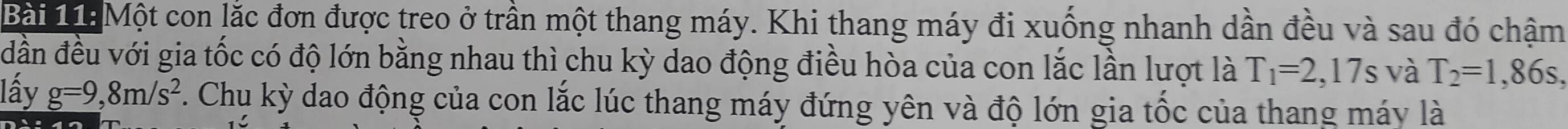 Một con lắc đơn được treo ở trần một thang máy. Khi thang máy đi xuống nhanh dần đều và sau đó chậm 
đần đều với gia tốc có độ lớn bằng nhau thì chu kỳ dao động điều hòa của con lắc lần lượt là T_1=2,17s và T_2=1,86s, 
lấy g=9,8m/s^2. Chu kỳ dao động của con lắc lúc thang máy đứng yên và độ lớn gia tốc của thang máy là