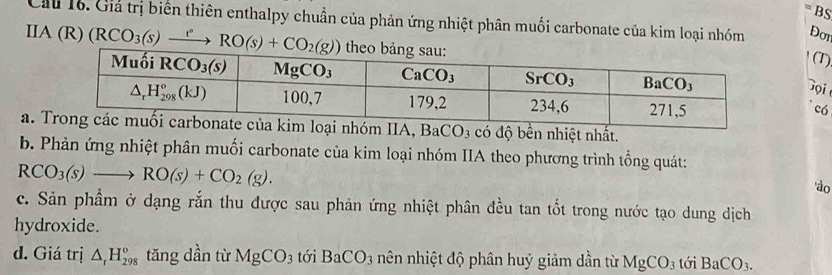 =1
BS
Cầu 16. Giả trị biển thiên enthalpy chuẩn của phản ứng nhiệt phân muối carbonate của kim loại nhóm Dor
Ⅱ A(R)(RCO_3(s)xrightarrow rRO(s)+CO_2(g))
(T)
'ọi
có
a. kim loại nhóm IIA, BaCO_3 có độ bền nhiệt nhất.
b. Phản ứng nhiệt phân muối carbonate của kim loại nhóm IIA theo phương trình tổng quát:
RCO_3(s)to RO(s)+CO_2(g).
'ào
c. Sản phẩm ở dạng rắn thu được sau phản ứng nhiệt phân đều tan tốt trong nước tạo dung dịch
hydroxide.
d. Giá trị △ _rH_(298)^o tǎng dần từ MgCO_3 tới BaCO_3 nên nhiệt độ phân huỷ giảm dần từ MgCO_3 tới BaCO_3.