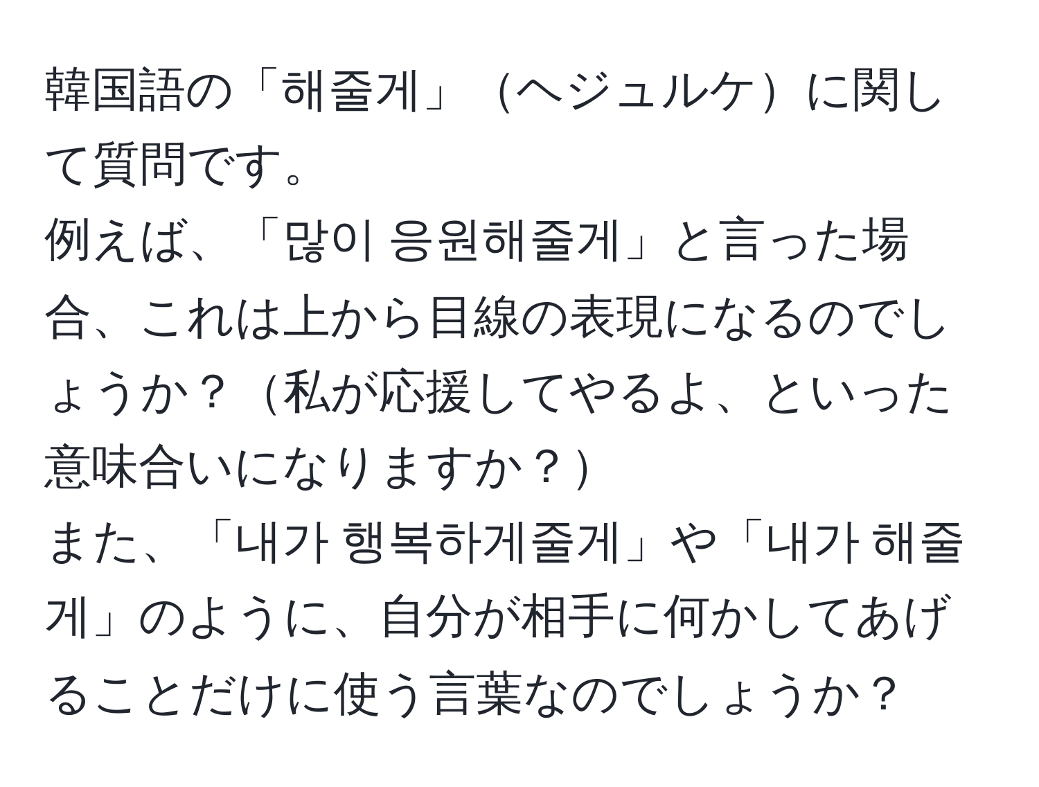 韓国語の「해줄게」ヘジュルケに関して質問です。  
例えば、「많이 응원해줄게」と言った場合、これは上から目線の表現になるのでしょうか？私が応援してやるよ、といった意味合いになりますか？  
また、「내가 행복하게줄게」や「내가 해줄게」のように、自分が相手に何かしてあげることだけに使う言葉なのでしょうか？