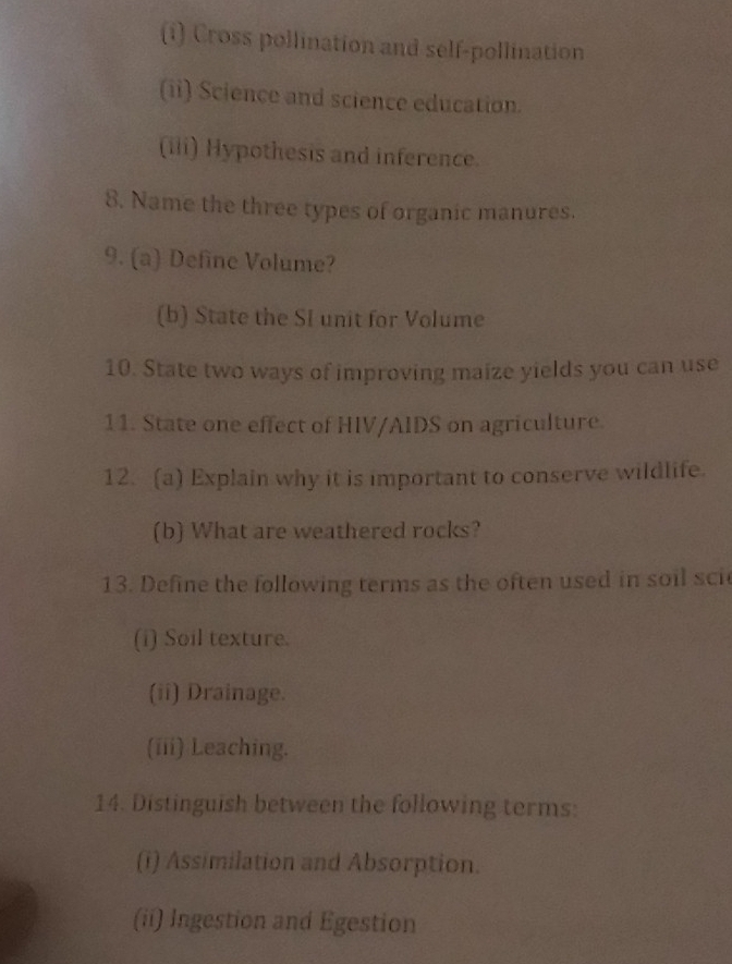 Cross pollination and self-pollination 
(ii) Science and science education. 
(iii) Hypothesis and inference. 
8. Name the three types of organic manures. 
9. (a) Define Volume? 
(b) State the SI unit for Volume 
10. State two ways of improving maize yields you can use 
11. State one effect of HIV/AIDS on agriculture. 
12. (a) Explain why it is important to conserve wildlife. 
(b) What are weathered rocks? 
13. Define the following terms as the often used in soil sci 
(i) Soil texture. 
(ii) Drainage. 
(iii) Leaching. 
14. Distinguish between the following terms: 
(i) Assimilation and Absorption. 
(ii) Ingestion and Egestion