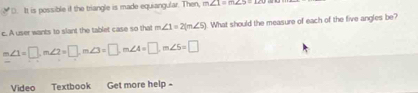 D. It is possible if the triangle is made equiangular. Then, m∠ 1=∠ 25=126
c. A user wants to slant the tablet case so that m∠ 1=2(m∠ 5). What should the measure of each of the five angles be?
m∠ 1=□ , m∠ 2=□ , m∠ 3=□ , m∠ 4=□ , m∠ 5=□
Video Textbook Get more help -