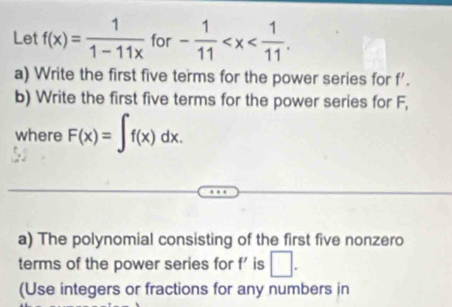 Let f(x)= 1/1-11x  for - 1/11  . 
a) Write the first five terms for the power series for f'. 
b) Write the first five terms for the power series for F, 
where F(x)=∈t f(x)dx. 
a) The polynomial consisting of the first five nonzero 
terms of the power series for f' is □. 
(Use integers or fractions for any numbers in