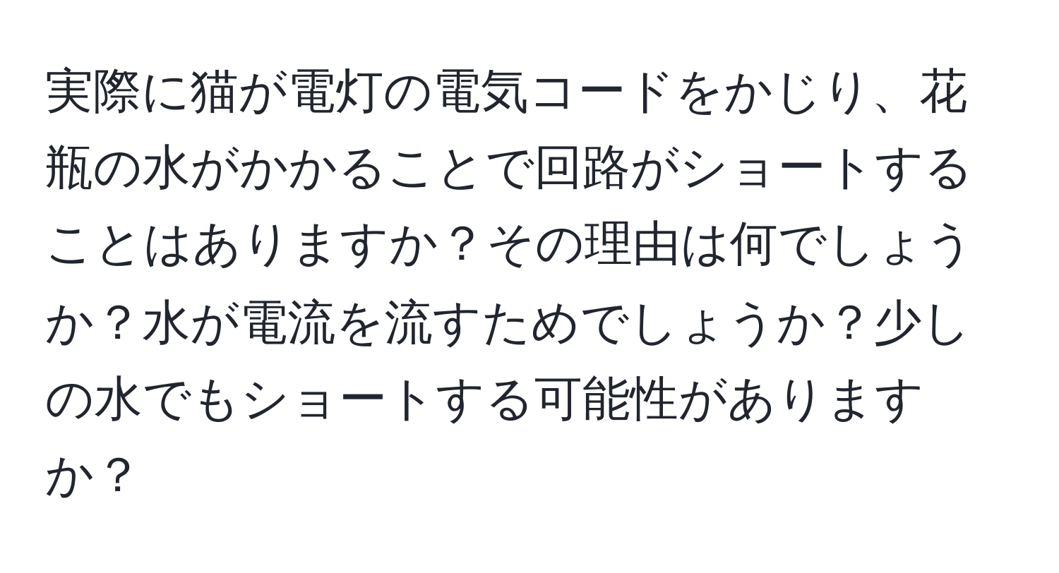 実際に猫が電灯の電気コードをかじり、花瓶の水がかかることで回路がショートすることはありますか？その理由は何でしょうか？水が電流を流すためでしょうか？少しの水でもショートする可能性がありますか？