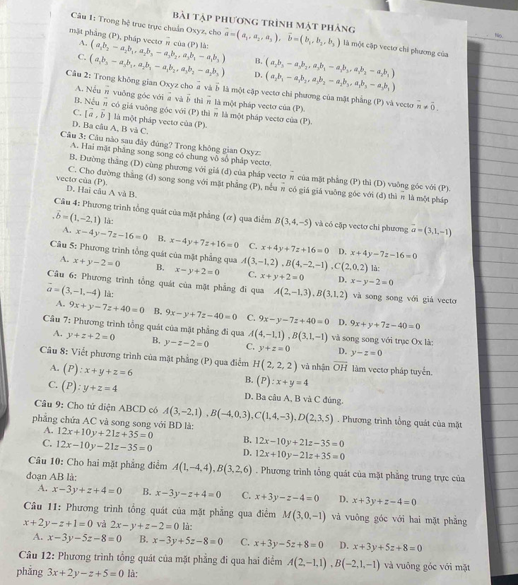 bài tập phương trình mật phảng No.
Câu 1: Trong hệ truc trực chuẩn Oxyz, cho vector a=(a_1,a_2,a_3),vector b=(b_1,b_2,b_3) là một cập vectơ chi phương của
A.
mặt phẳng (P), pháp vectơ π của (P) là: (a_1b_2-a_2b_1,a_2b_3-a_3b_2,a_3b_1-a_1b_3) B. (a_2b_3-a_3b_2,a_3b_1-a_1b_3,a_1b_2-a_2b_1)
C. (a_1b_3-a_3b_1,a_2b_1-a_1b_2,a_3b_2-a_2b_3) D. (a_2b_1-a_1b_2,a_3b_2-a_2b_3,a_1b_3-a_3b_1)
Câu 2: Trong không gian Oxyz cho @ và b là một cặp vectơ chỉ phương của mặt phẳng (P) và vectơ vector n!= vector 0.
A. Nếun vuỡng góc với a và vector b thì n là một pháp vectơ của (P).
B. Nểu n có giá vuông góc với (P) thì n là một pháp vectơ của (P).
C. [vector a,vector b] là một pháp vectơ của (P).
D. Ba câu A, B và C.
Câu 3: Câu nào sau đây đúng? Trong không gian Oxyz:
A. Hai mặt phẳng song song có chung vô số pháp vectơ.
B. Đường thẳng (D) cùng phương với giá (d) của pháp vectơ π của mặt phẳng (P) thì (D) vuông gốc với (P).
C. Cho đường thẳng (d) song song với mặt phẳng (P), nếu π có giá giá vuông góc với (d) thì π là một pháp
vectơ của (P). D. Hai câu A và B.
Câu 4: Phương trình tổng quát của mặt phẳng (α) qua điểm B(3,4,-5) và có cặp vectơ chỉ phương vector a=(3,1,-1) .vector b=(1,-2,1) là:
A. x-4y-7z-16=0 B. x-4y+7z+16=0 C. x+4y+7z+16=0 x+4y-7z-16=0
D.
Câu 5: Phương trình tổng quát của mặt phẳng qua A(3,-1,2),B(4,-2,-1),C(2,0,2) C. x+y+2=0 D. x-y-2=0
A. x+y-2=0 B. x-y+2=0
là:
Câu 6: Phương trình tổng quát của mặt phẳng đi qua A(2,-1,3),B(3,1,2) và song song với giá vecto
vector a=(3,-1,-4) là:
A. 9x+y-7z+40=0 B. 9x-y+7z-40=0 C. 9x-y-7z+40=0 D. 9x+y+7z-40=0
Câu 7: Phương trình tổng quát của mặt phẳng đi qua A(4,-1,1),B(3,1,-1) và song song với trục Ox là:
A. y+z+2=0 B. y-z-2=0 C. y+z=0 D. y-z=0
Câu 8: Viết phương trình của mặt phẳng (P) qua điểm H(2,2,2) và nhận overline OH làm vectơ pháp tuyến.
A. (P):x+y+z=6
B. (P):x+y=4
C. (P):y+z=4 D. Ba câu A, B và C đúng.
Câu 9: Cho tứ diện ABCD có A(3,-2,1),B(-4,0,3),C(1,4,-3),D(2,3,5). Phương trình tổng quát của mặt
phẳng chứa AC và song song với BD là: 12x+10y+21z+35=0
A.
C. 12x-10y-21z-35=0
B. 12x-10y+21z-35=0
D. 12x+10y-21z+35=0
Câu 10: Cho hai mặt phẳng điểm A(1,-4,4),B(3,2,6). Phương trình tổng quát của mặt phăng trung trực của
đoạn AB là:
A. x-3y+z+4=0 B. x-3y-z+4=0 C. x+3y-z-4=0 D. x+3y+z-4=0
Câu 11: Phương trình tổng quát của mặt phẳng qua điểm M(3,0,-1) và vuông góc với hai mặt phẳng
x+2y-z+1=0 và 2x-y+z-2=0 là:
A. x-3y-5z-8=0 B. x-3y+5z-8=0 C. x+3y-5z+8=0 D. x+3y+5z+8=0
Câu 12: Phương trình tổng quát của mặt phẳng đi qua hai điểm A(2,-1,1),B(-2,1,-1) và vuông góc với mặt
phẳng 3x+2y-z+5=0 là: