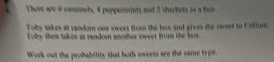 There are 6 caramels, 4 peppermints and 3 sherbets it a hs 
Toby takes at landom one sweet from the has and gives the sweet to Callmn 
Toby then takes at random another sweet from the lars 
Work out the probability that both sweets are the same type