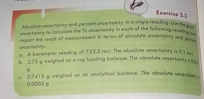 “ Exercise 2,3 
Absolute uncertainty and percent uncertainty in a single reading: Use the give 
uncertainty to calculate the % uncertainty in each of the following readings and 
report the result of measurement in terms of absolute uncertainty and pera 
uncertainty: 
a. A barometer reading of 723.5 torr. The absolute uncertainty is 0.1 to 
b. 2.75 g weighed on a top loading balance. The absolute uncertainty is 0.05
g
c. 2.7413 g weighed on an analytical balance. The absolute uncertainty
0.0002 g