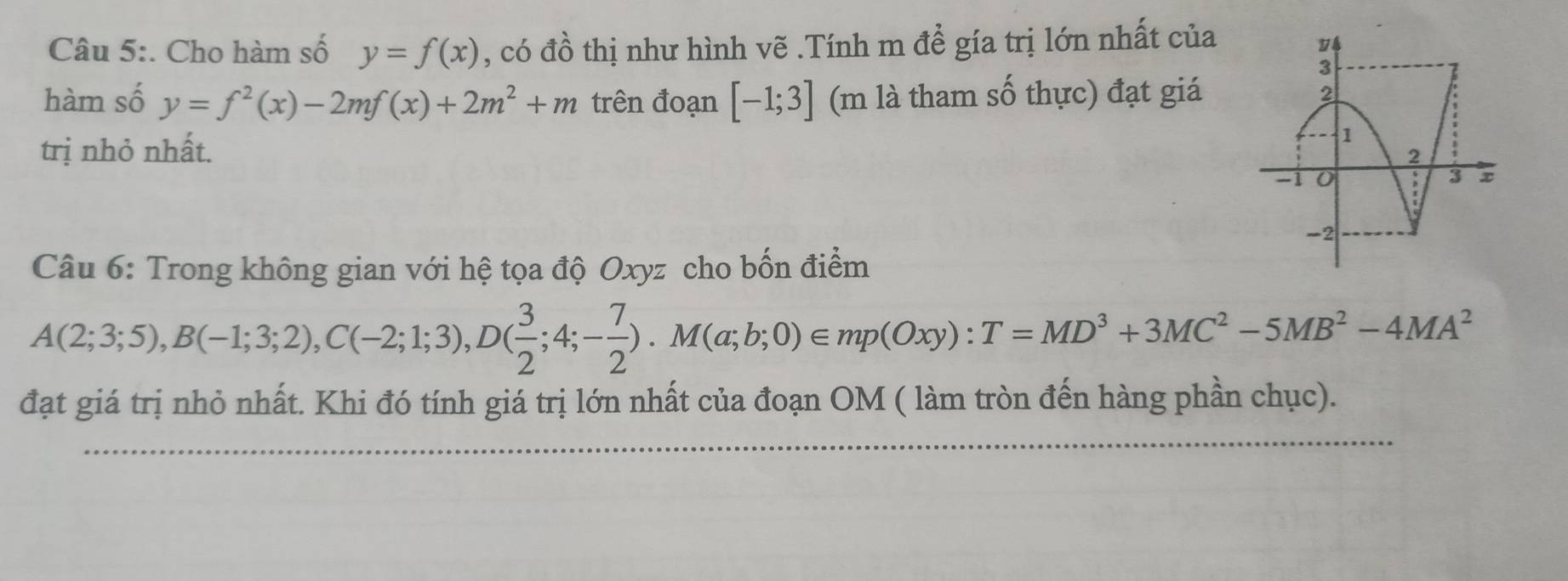 Cho hàm số y=f(x) , có đồ thị như hình vẽ .Tính m để gía trị lớn nhất của 
hàm số y=f^2(x)-2mf(x)+2m^2+m trên đoạn [-1;3] (m là tham số thực) đạt giá 
trị nhỏ nhất. 
Câu 6: Trong không gian với hệ tọa độ Oxyz cho bốn điểm
A(2;3;5), B(-1;3;2), C(-2;1;3), D( 3/2 ;4;- 7/2 ). M(a;b;0)∈ mp(Oxy):T=MD^3+3MC^2-5MB^2-4MA^2
đạt giá trị nhỏ nhất. Khi đó tính giá trị lớn nhất của đoạn OM ( làm tròn đến hàng phần chục).