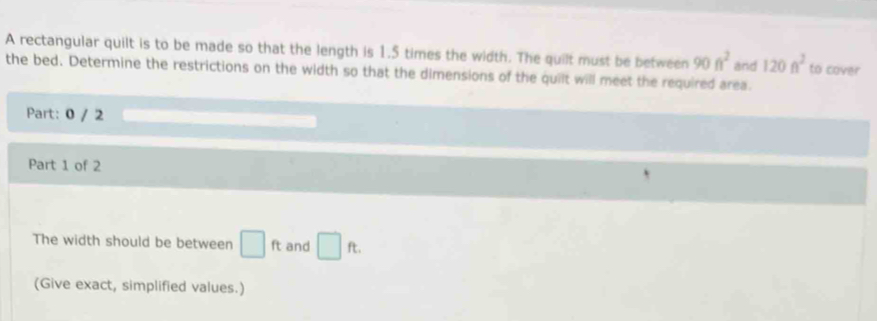A rectangular quilt is to be made so that the length is 1.5 times the width. The quilt must be between 90ft^2 and 120ft^2 to cover 
the bed. Determine the restrictions on the width so that the dimensions of the quilt will meet the required area. 
Part: 0 / 2 
Part 1 of 2 
The width should be between □ ft and □ ft. 
(Give exact, simplified values.)