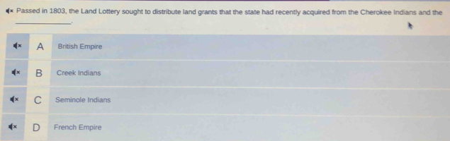 Passed in 1803, the Land Lottery sought to distribute land grants that the state had recently acquired from the Cherokee Indians and the
_
A British Empire
B Creek Indians
C Seminole Indians
French Empire