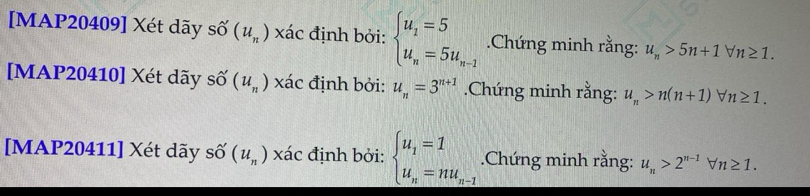[MAP20409] Xét dãy số (u_n) xác định bởi: beginarrayl u_1=5 u_n=5u_n-1endarray..Chứng minh rằng: u_n>5n+1forall n≥ 1. 
[MAP20410] Xét dãy số (u_n) xác định bởi: u_n=3^(n+1).Chứng minh rằng: u_n>n(n+1)forall n≥ 1. 
[MAP20411] Xét dãy số (u_n) xác định bởi: beginarrayl u_1=1 u_n=nu_n-1endarray..Chứng minh rằng: u_n>2^(n-1)forall n≥ 1.