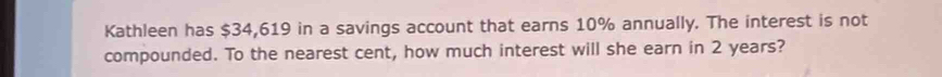 Kathleen has $34,619 in a savings account that earns 10% annually. The interest is not 
compounded. To the nearest cent, how much interest will she earn in 2 years?