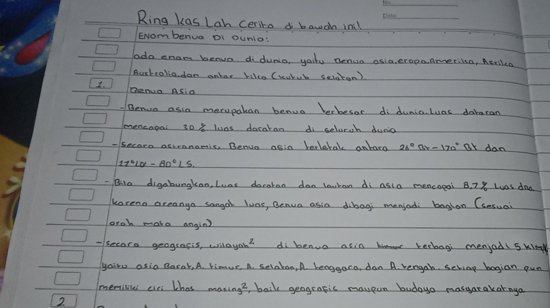 Ring kas Lah ceriro d bawah ini!_ 
ENombenua DI ounia: 
ado enam benua didunia, yaitu Benua asia, erapa, Amerika, AErllca 
Bustrolio, dan ontar rikco (kutub selatan). 
I. Benua ASia 
Benua asia merupakan benua becbesar di dunia Luos dabaran 
mencapai 30% loas dacaran di selucch dunia 
- secare actronomis. Benua asia terlerak anbara 26°Bx-170° Or dan
17°L0-80°L5
Bilo digabungkan, Luas dacatan dan lauran di asla mencapai 8, 78 Luas dnd 
kareno areanga sangar luas, Benua asia dibagi menjod: baghan (sesual 
orah make ongin) 
-secara geografis, wilayah? di benuo asin bo terbagi menjadi 5 kin 
yairo asio Barat, A, timur, A. selakon, A benggaro, dan A. rengah. setlap bagian pun 
memiliki ciri khas masing?, balk geografic maupan budayo masgarakatnya 
2