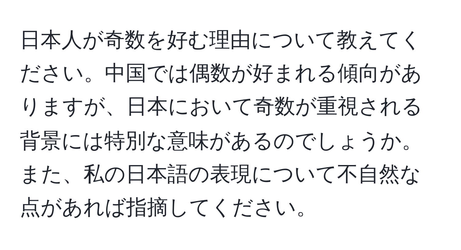 日本人が奇数を好む理由について教えてください。中国では偶数が好まれる傾向がありますが、日本において奇数が重視される背景には特別な意味があるのでしょうか。また、私の日本語の表現について不自然な点があれば指摘してください。