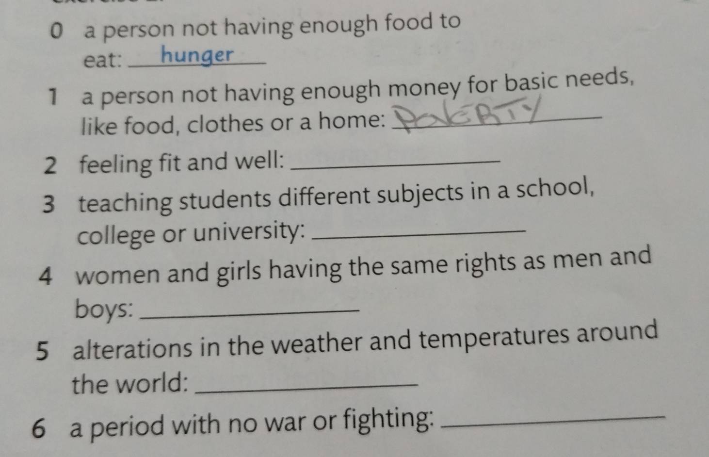 a person not having enough food to 
eat:_ 
1 a person not having enough money for basic needs, 
like food, clothes or a home: 
_ 
2 feeling fit and well:_ 
3 teaching students different subjects in a school, 
college or university:_ 
4 women and girls having the same rights as men and 
boys:_ 
5 alterations in the weather and temperatures around 
the world:_ 
6 a period with no war or fighting:_