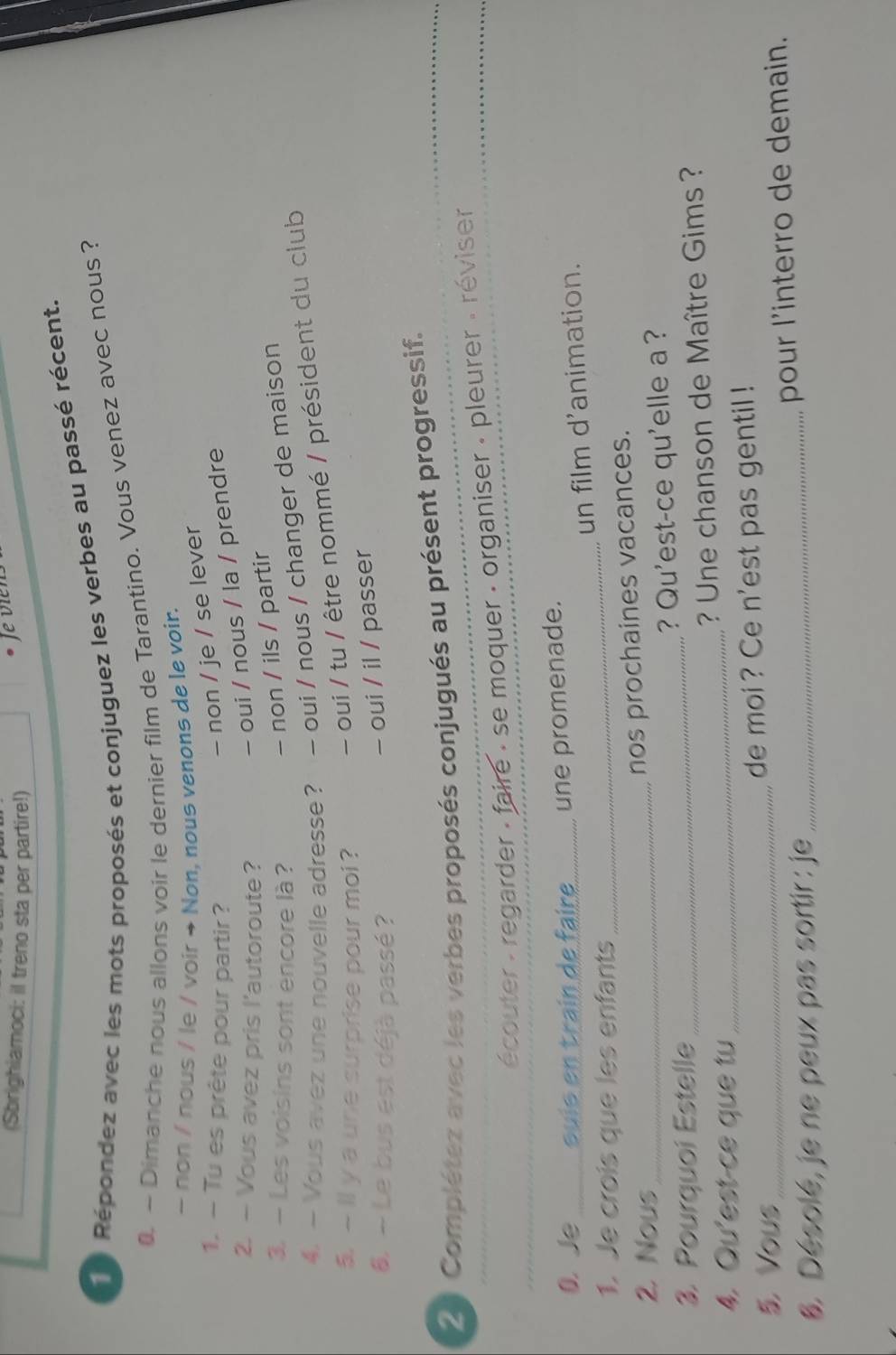 (Sbrighiamoci: il treno sta per partire!)
Je vien
Répondez avec les mots proposés et conjuguez les verbes au passé récent.
0. ~ Dimanche nous allons voir le dernier film de Tarantino. Vous venez avec nous ?
~ non / nous / le / voir → Non, nous venons de le voir.
1. - Tu es prête pour partir ?
- non / je / se lever
2. — Vous avez pris l'autoroute?
- oui / nous / la / prendre
3. — Les voisins sont encore là ?
- non / ils / partir
4. — Vous avez une nouvelle adresse? - oui / nous / changer de maison
- ll y a une surprise pour moi ? - oui / tu / être nommé / président du club
6. - Le bus est déjà passé ?
- oui / il / passer
21 Complétez avec les verbes proposés conjugués au présent progressif.
écouter : regarder : faire : se moquer : organiser : pleurer : réviser
0.Je suís en train de faire _une promenade.
un film d'animation.
1. Je crois que les enfants
_
2. Nous_
nos prochaines vacances.
3. Pourquoi Estelle _? Qu'est-ce qu'elle a ?
4. Qu'est-ce que tu _? Une chanson de Maître Gims ?
Vous _de moi ? Ce n'est pas gentil !
8. Désolé, je ne peux pas sortir : je _pour l'interro de demain.