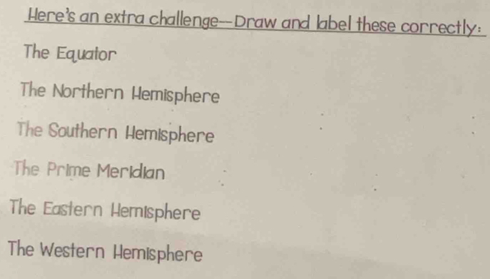 Here's an extra challenge--Draw and label these correctly:
The Equator
The Northern Hemisphere
The Southern Hemisphere
The Prime Meridian
The Eastern Hemisphere
The Western Hemisphere