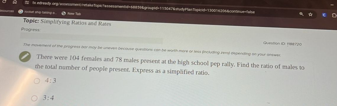 ource rocket ship taking o... New Tab 
Topic: Simplifying Ratios and Rates 
Progress: 
Question ID: 1188720 
The movement of the progress bar may be uneven because questions can be worth more or less (including zero) depending on your answer. 
There were 104 females and 78 males present at the high school pep rally. Find the ratio of males to 
the total number of people present. Express as a simplified ratio.
4:3
3:4