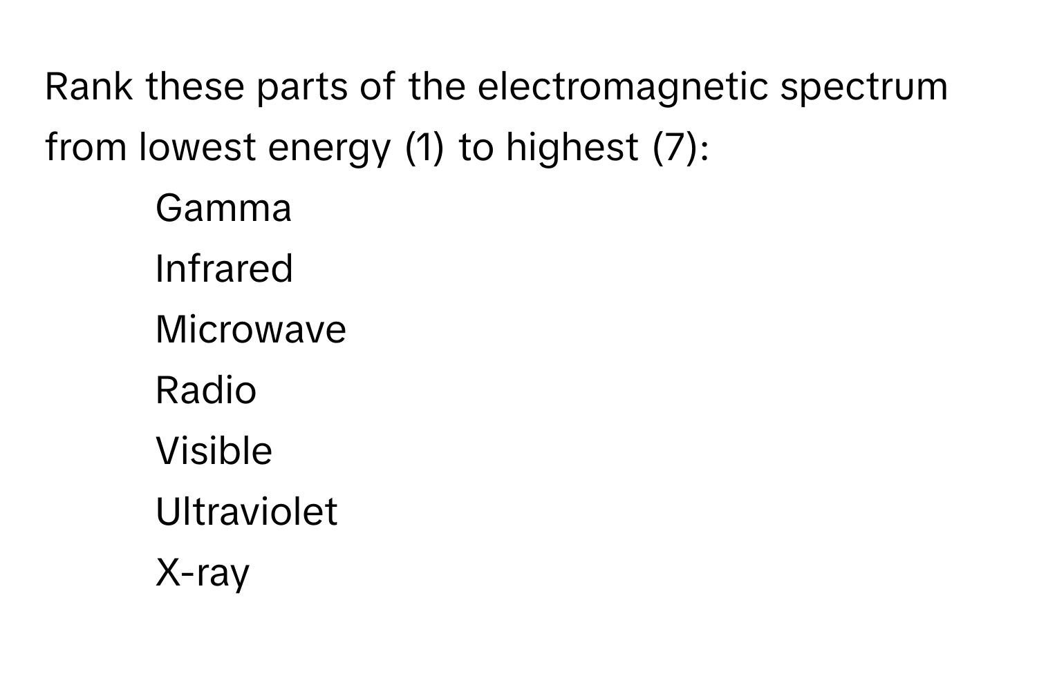 Rank these parts of the electromagnetic spectrum from lowest energy (1) to highest (7):

1. Gamma
2. Infrared
3. Microwave
4. Radio
5. Visible
6. Ultraviolet
7. X-ray