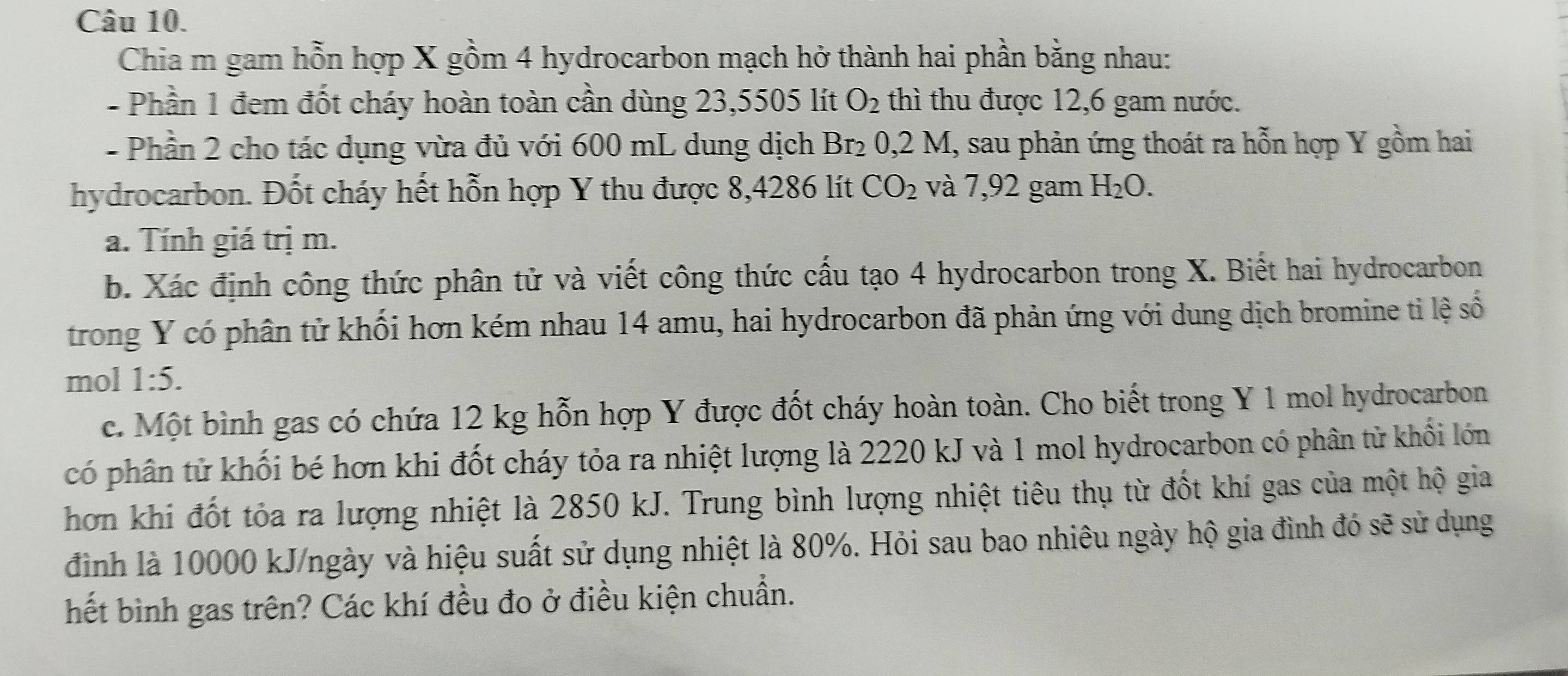 Chia m gam hỗn hợp X gồm 4 hydrocarbon mạch hở thành hai phần bằng nhau: 
- Phần 1 đem đốt cháy hoàn toàn cần dùng 23,5505 lít O_2 thì thu được 12,6 gam nước. 
- Phần 2 cho tác dụng vừa đủ với 600 mL dung dịch Br₂ 0,2 M, sau phản ứng thoát ra hỗn hợp Y gồm hai 
hydrocarbon. Đốt cháy hết hỗn hợp Y thu được 8,4286 lít CO_2 và 7,92 gam H_2O. 
a. Tính giá trị m. 
b. Xác định công thức phân tử và viết công thức cấu tạo 4 hydrocarbon trong X. Biết hai hydrocarbon 
trong Y có phân tử khối hơn kém nhau 14 amu, hai hydrocarbon đã phản ứng với dung dịch bromine ti lệ số 
mol 1:5. 
c. Một bình gas có chứa 12 kg hỗn hợp Y được đốt cháy hoàn toàn. Cho biết trong Y 1 mol hydrocarbon 
có phân tử khối bé hơn khi đốt cháy tỏa ra nhiệt lượng là 2220 kJ và 1 mol hydrocarbon có phân tử khổi lớn 
hơn khi đốt tỏa ra lượng nhiệt là 2850 kJ. Trung bình lượng nhiệt tiêu thụ từ đốt khí gas của một hộ gia 
đình là 10000 kJ/ngày và hiệu suất sử dụng nhiệt là 80%. Hỏi sau bao nhiêu ngày hộ gia đình đó sẽ sử dụng 
hết bình gas trên? Các khí đều đo ở điều kiện chuẩn.