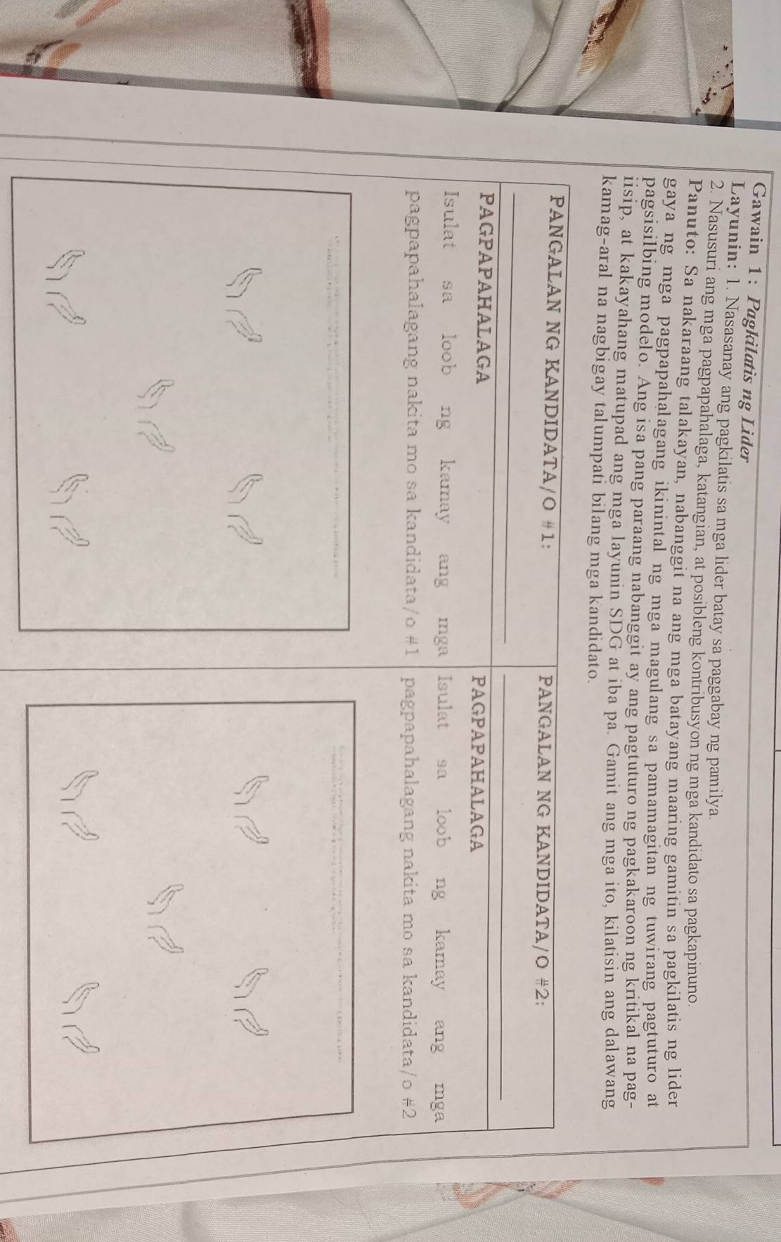 Gawain 1: Pagkilatis ng Lider
Layunin: 1. Nasasanay ang pagkilatis sa mga lider batay sa paggabay ng pamilya.
2. Nasusuri ang mga pagpapahalaga, katangian, at posibleng kontribusyon ng mga kandidato sa pagkapinuno.
Panuto: Sa nakaraang talakayan, nabanggit na ang mga batayang maaring gamitin sa pagkilatis ng lider
gaya ng mga pagpapahalagang ikinintal ng mga magulang sa pamamagitan ng tuwirang pagtuturo at
pagsisilbing modelo. Ang isa pang paraang nabanggit ay ang pagtuturo ng pagkakaroon ng kritikal na pag-
iisip, at kakayahang matupad ang mga layunin SDG at iba pa. Gamit ang mga ito, kilatisin ang dalawang
kamag-aral na nagbigay talumpati bilang mga kandidato.