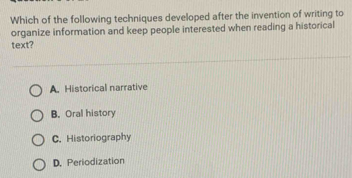 Which of the following techniques developed after the invention of writing to
organize information and keep people interested when reading a historical
text?
A. Historical narrative
B. Oral history
C. Historiography
D. Periodization