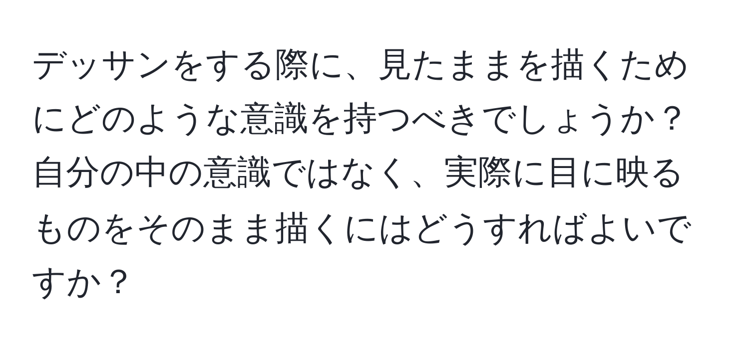 デッサンをする際に、見たままを描くためにどのような意識を持つべきでしょうか？自分の中の意識ではなく、実際に目に映るものをそのまま描くにはどうすればよいですか？