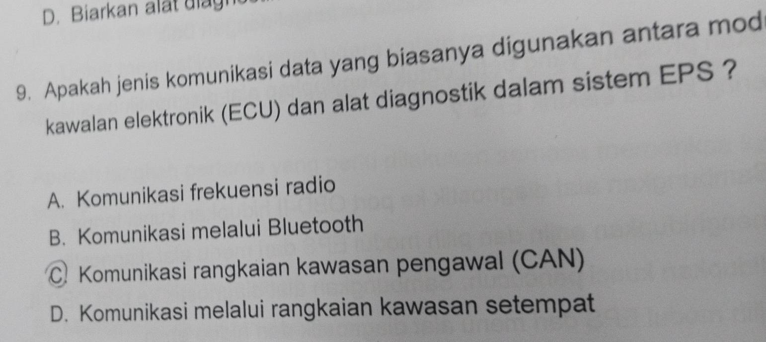 Biarkan alat diagn
9. Apakah jenis komunikasi data yang biasanya digunakan antara mod
kawalan elektronik (ECU) dan alat diagnostik dalam sistem EPS ?
A. Komunikasi frekuensi radio
B. Komunikasi melalui Bluetooth
C. Komunikasi rangkaian kawasan pengawal (CAN)
D. Komunikasi melalui rangkaian kawasan setempat