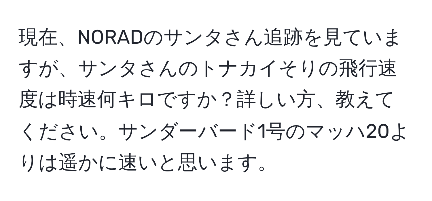 現在、NORADのサンタさん追跡を見ていますが、サンタさんのトナカイそりの飛行速度は時速何キロですか？詳しい方、教えてください。サンダーバード1号のマッハ20よりは遥かに速いと思います。