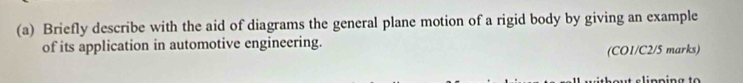 Briefly describe with the aid of diagrams the general plane motion of a rigid body by giving an example 
of its application in automotive engineering. (CO1/C2/5 marks)