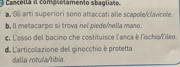 Cancella il completamento sbagliato.
a. Gli arti superiori sono attaccati alle scapole/clavicole.
b. Il metacarpo si trova nel piede/nella mano.
c. L'osso del bacino che costituisce l'anca è l'ischio/l'ileo.
d. L'articolazione del ginocchio è protetta
dalla rotula/tibia.