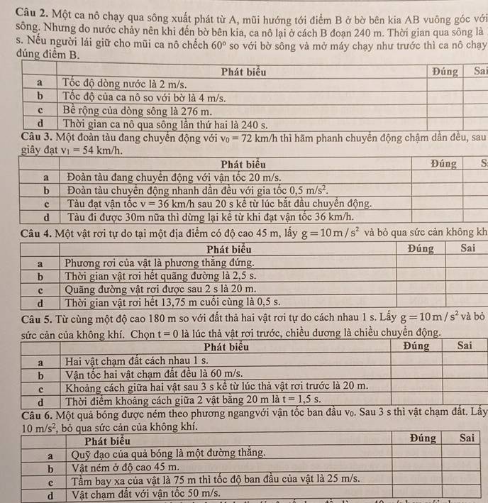Một ca nô chạy qua sông xuất phát từ A, mũi hướng tới điểm B ở bờ bên kia AB vuông góc với
sông. Nhưng do nước chảy nên khi đến bờ bên kia, ca nô lai ở cách B đoạn 240 m. Thời gian qua sông là
s. Nếu người lái giữ cho mũi ca nô chếch 60° so với bờ sông và mở máy chạy như trước thì ca nô chạy
đúng điểm B.
i
Câu 3. Một đoàn tàu đang chuyển động với v_0=72km/h thì hãm phanh chuyển động chậm dân đều, sau
h
Câu 5. Từ cùng một độ cao 180 m so với đất thả hai vật rơi tự do cách nhau 1 s. Lấy g=10m/s^2 và bò
chiều dương là chiều chuyển động.
Câu 6. Một quả bóng được ném theo phương ngangvới vận tốc ban đầu v₀. Sau 3 s thì vật chạm đất. Lầy