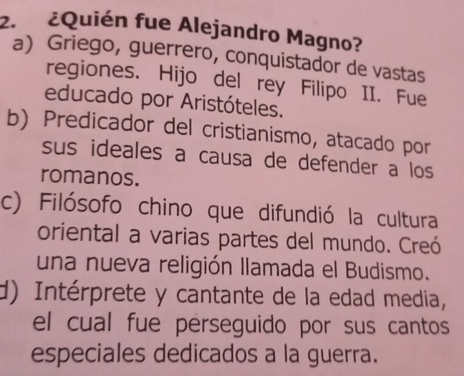 ¿Quién fue Alejandro Magno?
a) Griego, guerrero, conquistador de vastas
regiones. Hijo del rey Filipo II. Fue
educado por Aristóteles.
b) Predicador del cristianismo, atacado por
sus ideales a causa de defender a los 
romanos.
c) Filósofo chino que difundió la cultura
oriental a varias partes del mundo. Creó
una nueva religión llamada el Budismo.
d) Intérprete y cantante de la edad media,
el cual fue perseguido por sus cantos
especiales dedicados a la guerra.