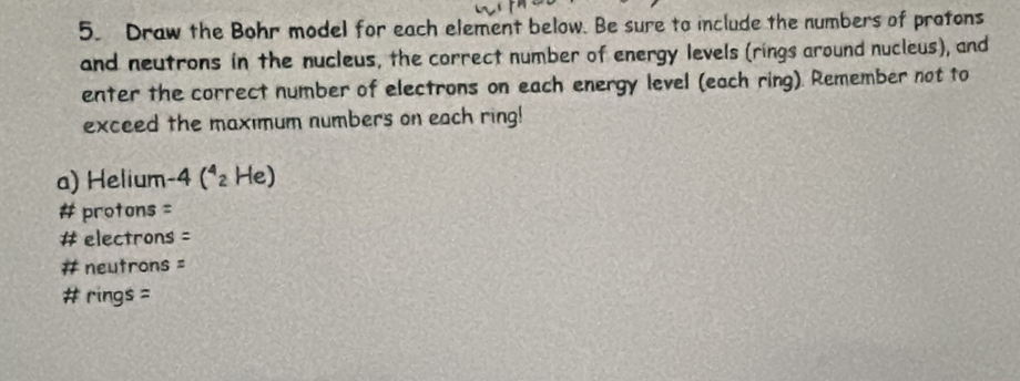 Draw the Bohr model for each element below. Be sure to include the numbers of protons 
and neutrons in the nucleus, the correct number of energy levels (rings around nucleus), and 
enter the correct number of electrons on each energy level (each ring). Remember not to 
exceed the maximum numbers on each ring! 
a) Helium -4(^4_2 He) 
# protons = 
# electrons = 
# neutrons = 
# rings =