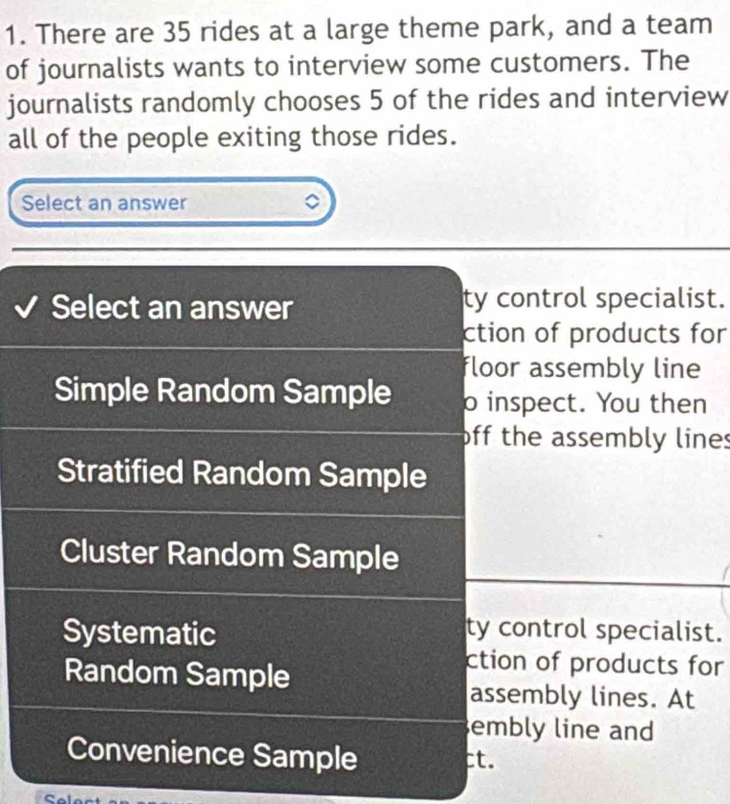 There are 35 rides at a large theme park, and a team
of journalists wants to interview some customers. The
journalists randomly chooses 5 of the rides and interview
all of the people exiting those rides.
Select an answer 。
Select an answer ty control specialist.
ction of products for
floor assembly line
Simple Random Sample o inspect. You then
off the assembly lines
Stratified Random Sample
Cluster Random Sample
Systematic
ty control specialist.
Random Sample
ction of products for
assembly lines. At
embly line and
Convenience Sample ct.