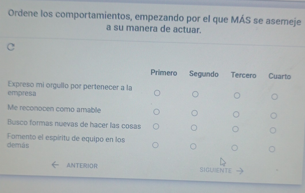 Ordene los comportamientos, empezando por el que MÁS se asemeje
a su manera de actuar.
Primero Segundo Tercero Cuarto
Expreso mi orgullo por pertenecer a la
empresa
Me reconocen como amable
Busco formas nuevas de hacer las cosas
Fomento el espíritu de equipo en los
demás
ANTERIOR SIGUIENTE