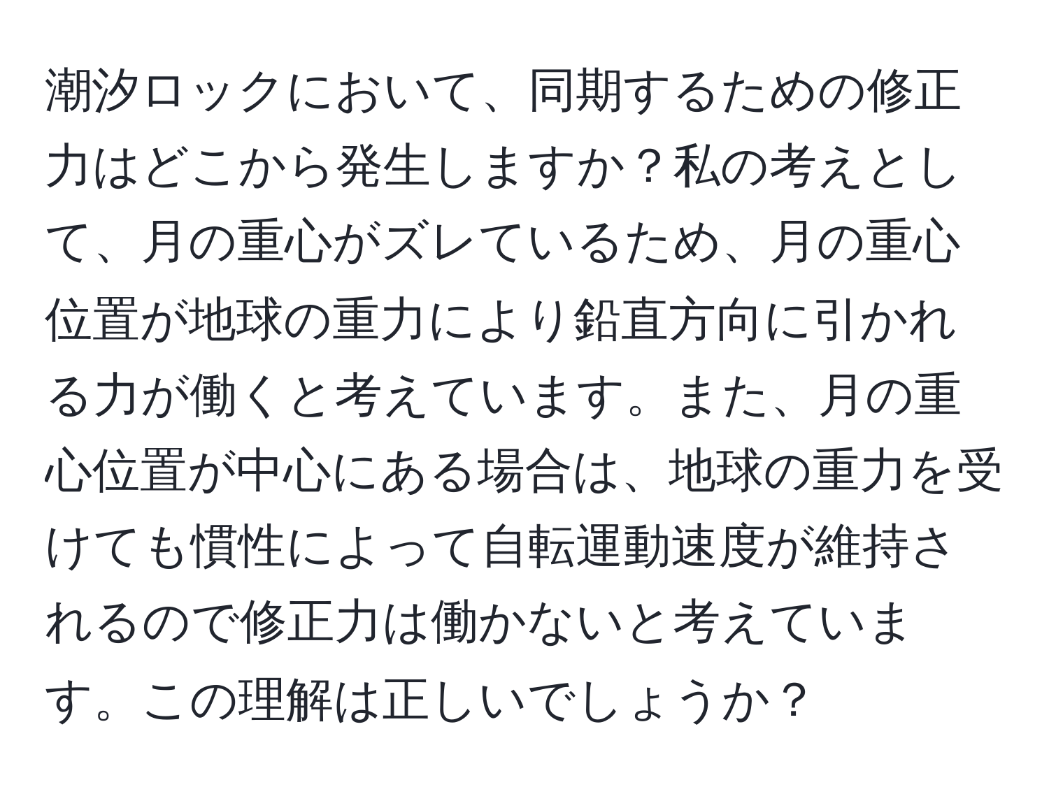 潮汐ロックにおいて、同期するための修正力はどこから発生しますか？私の考えとして、月の重心がズレているため、月の重心位置が地球の重力により鉛直方向に引かれる力が働くと考えています。また、月の重心位置が中心にある場合は、地球の重力を受けても慣性によって自転運動速度が維持されるので修正力は働かないと考えています。この理解は正しいでしょうか？