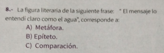 8.- La figura literaria de la siguiente frase: “ El mensaje lo
entendí claro como el agua'', corresponde a:
A) Metáfora.
B) Epíteto.
C) Comparación.