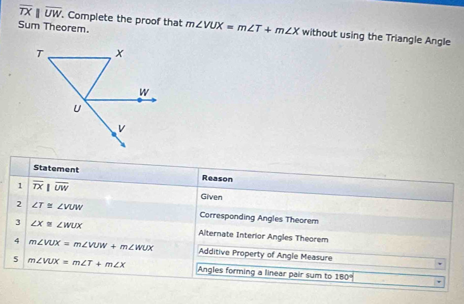 overline TXparallel overline UW. Complete the proof that m∠ VUX=m∠ T+m∠ X without using the Triangle Angle 
Sum Theorem. 
Statement Reason 
1 overline TXbeginvmatrix endvmatrix overline UW
Given 
2 ∠ T≌ ∠ VUW Corresponding Angles Theorem 
3 ∠ X≌ ∠ WUX Alternate Interior Angles Theorem 
4 m∠ VUX=m∠ VUW+m∠ WUX Additive Property of Angle Measure 
5 m∠ VUX=m∠ T+m∠ X Angles forming a linear pair sum to 180°