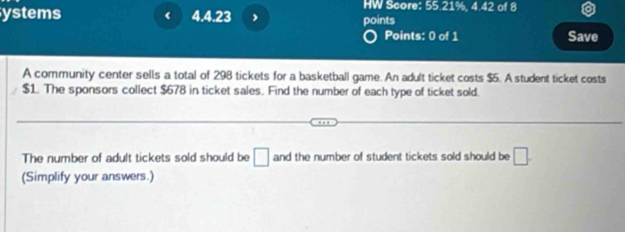 HW Score: 35° 1%, 4.42
ystems < 4.4.23 points of 8 
Points: 0 of 1 Save 
A community center sells a total of 298 tickets for a basketball game. An adult ticket costs $5. A student ticket costs
$1. The sponsors collect $678 in ticket sales. Find the number of each type of ticket sold. 
The number of adult tickets sold should be □ and the number of student tickets sold should be □. 
(Simplify your answers.)