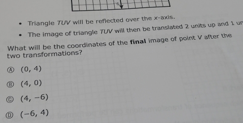 Triangle TUV will be reflected over the x-axis.
The image of triangle TUV will then be translated 2 units up and 1 un
What will be the coordinates of the final image of point V after the
two transformations?
(0,4)
(4,0)
(4,-6)
(D (-6,4)